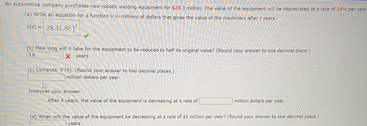 An automotive company purchases new robotic welding equipment for $28.3 million. The value of the equipment will be depreciated at a rate of 14% per year-
(a) Write an equation for a function V in millions of dollars that gives the value of the machinery after t years.
V(t) = 28.3(.86)'
(b) How long will it take for the equipment to be reduced to half its original value? (Round your answer to one decimal place.)
3.9
X years
(c) Compute V'(4). (Round your answer to two decimal places.)
million dollars per year
Interpret your answer.
After 4 years, the value of the equipment is decreasing at a rate of
million dollars per year.
(d) When will the value of the equipment be decreasing at a rate of $1 million per year? (Round your answer to one decimal place.)
years
