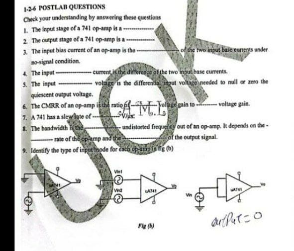 1-2-6 POSTLAB QUESTIONS
Check your understanding by answering these questions
1. The input stage of a 741 op-amp is a --.
2. The output stage of a 741 op-amp is a-
3. The input bias current of an op-amp is the -
of the two input base currents under
no-signal condition.
4. The input -- current is the difference of the two input base currents.
S. The input
quiescent output voltage.
6. The CMRR of an op-amp is the ratio 6
7. A 741 has a slew tate of -
8. The bandwidth is the
volmge is the differential input voltage needed to null or zero the
-Yoltuge gain to - - voltage gain.
rate of the op amp and the
9. Identify the type of input mode for cach op amp in fig (b)
undistorted frequency out of an op-amp. It depends on the -
of the output signal.
JO
Vint
Vn2
Fig (h)
