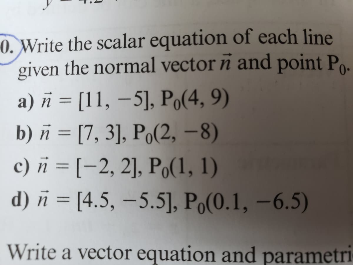 of each line
and point Po.
0.Write the scalar equation
given the normal vector
a) n = [11, -5], Po(4, 9)
b) n = [7, 3], Po(2, -8)
c) n = [-2, 2], Po(1, 1)
d) = [4.5, -5.5], Po(0.1, -6.5)
Write a vector equation and parametri