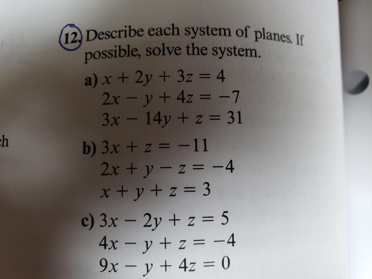 ch
(12) Describe each system of planes. If
possible, solve the system.
a) x + 2y + 3z = 4
2x = y + 4z = -7
3x - 14y + z = 31
b) 3x + z = -11
2x+y=z= -4
x+y+z=3
c) 3x - 2y + z = 5
4x - y + z = -4
9x = y + 4z = 0