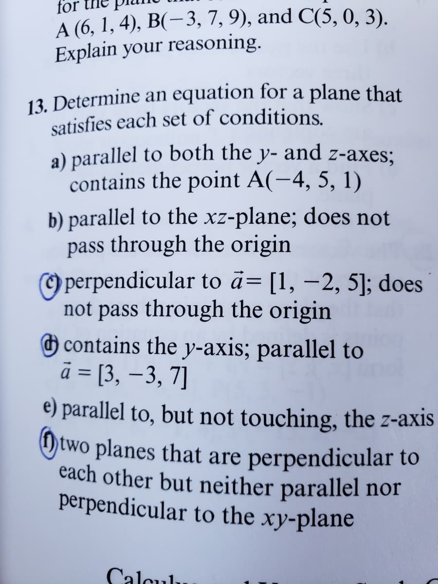 for
A (6, 1, 4), B(−3, 7, 9), and C(5, 0, 3).
Explain your reasoning.
13. Determine an equation for a plane that
satisfies each set of conditions.
a) parallel to both the y- and z-axes;
contains the point A(-4, 5, 1)
b) parallel to the xz-plane; does not
pass through the origin
perpendicular to a= [1, -2, 5]; does
not pass through the origin
contains the y-axis; parallel to
à = [3, -3, 7]
e) parallel to, but not touching, the z-axis
two planes that are perpendicular to
each other but neither parallel nor
perpendicular to the xy-plane
Calcul