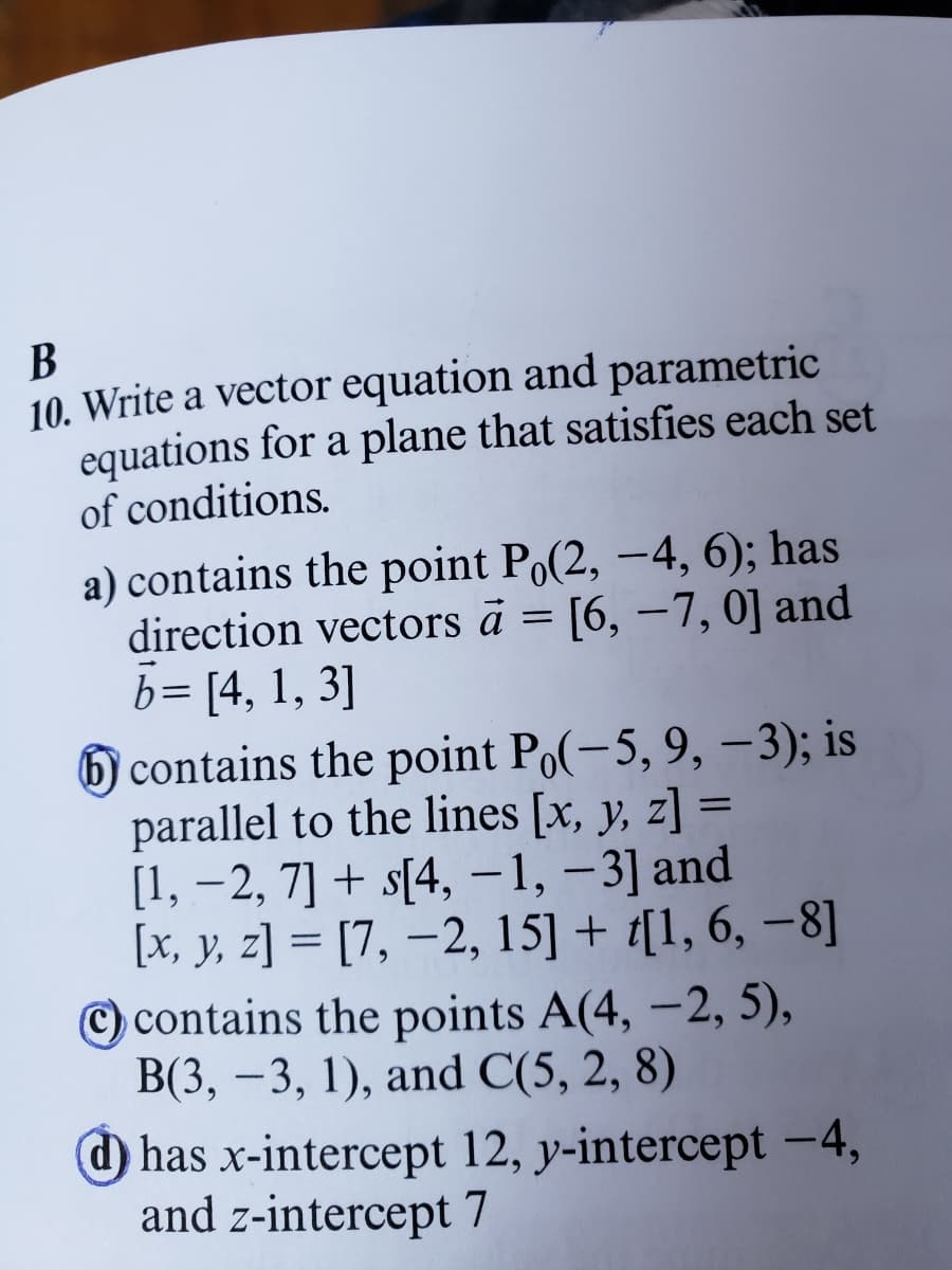 B
10. Write a vector equation and parametric
equations for a plane that satisfies each set
of conditions.
a) contains the point Po(2, -4, 6); has
direction vectors à = [6, -7, 0] and
b= [4, 1, 3]
6 contains the point Po(-5, 9, -3); is
parallel to the lines [x, y, z] =
[1, -2, 7] + s[4, -1, -3] and
[x, y, z]= [7, -2, 15] + t[1, 6, -8]
contains the points A(4, -2, 5),
B(3, -3, 1), and C(5, 2, 8)
has x-intercept 12, y-intercept -4,
and z-intercept 7