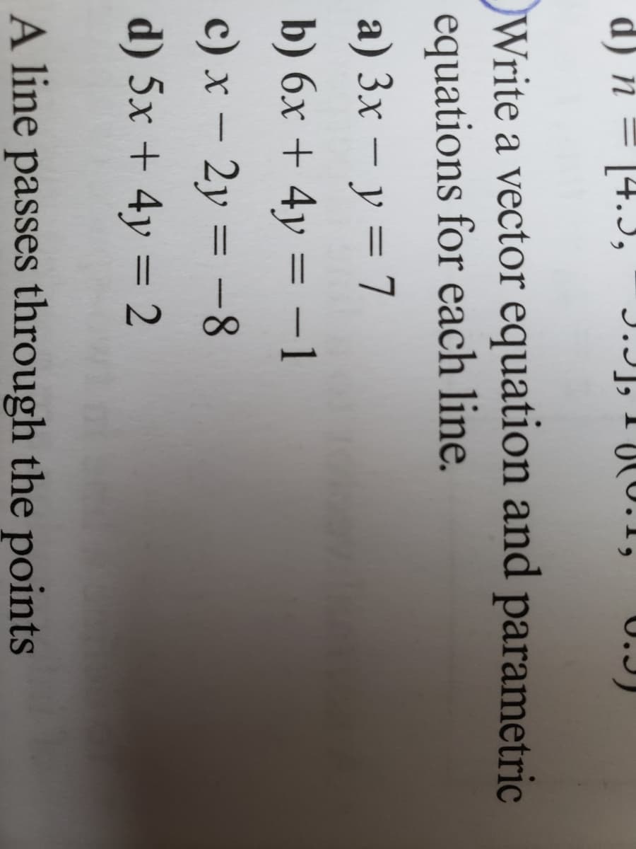 d) n
-
1,
Write a vector equation and parametric
equations for each line.
a) 3x - y = 7
b) 6x + 4y = − 1
-
c) x - 2y = -8
d) 5x + 4y = 2
A line passes through the points