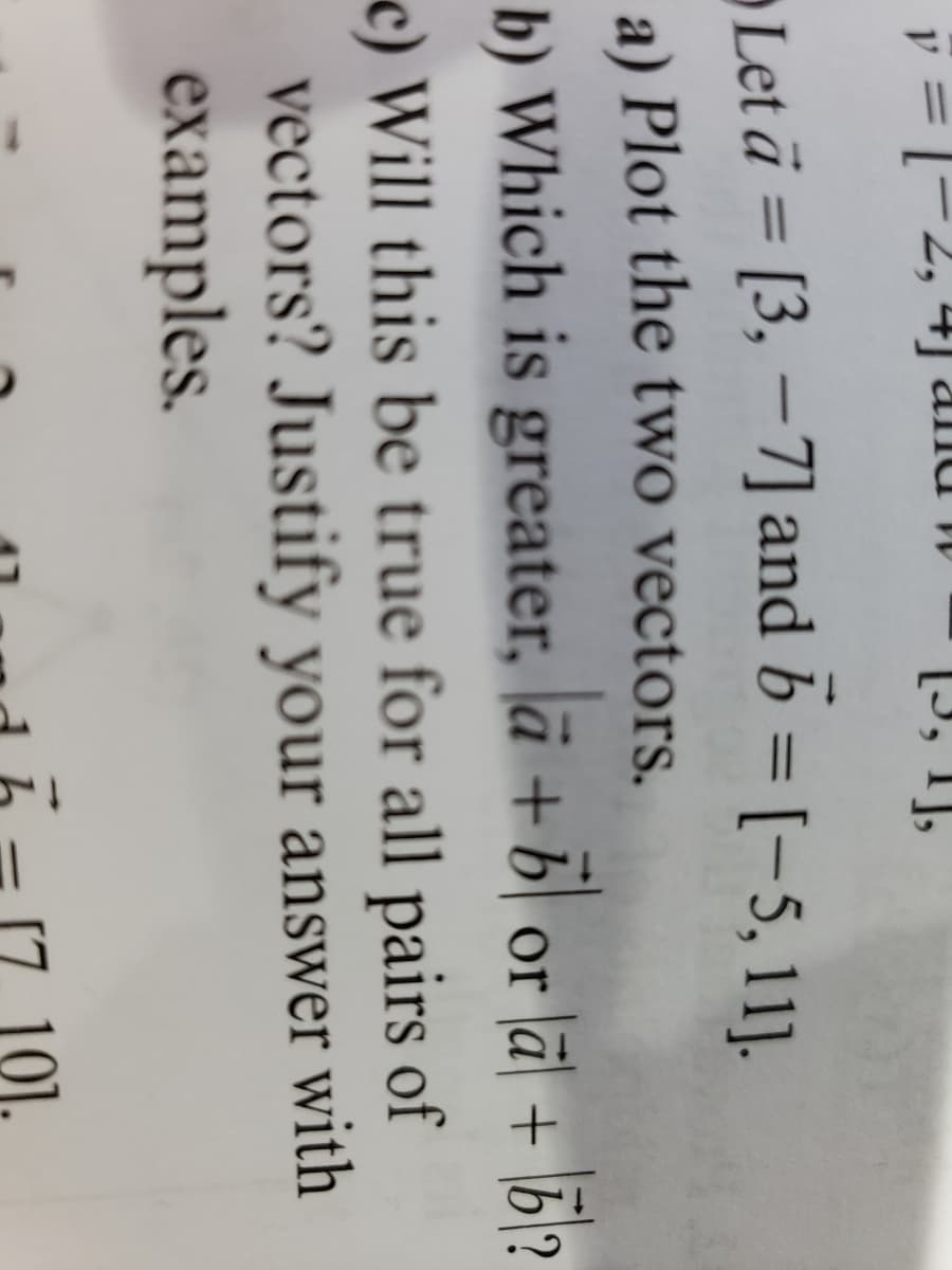 y = -2, 4 and
[3, 1],
Let a= [3, -7] and b = [-5, 11].
a) Plot the two vectors.
b) Which is greater, a + b or a + b2
c) Will this be true for all pairs of
vectors? Justify your answer with
examples.
||