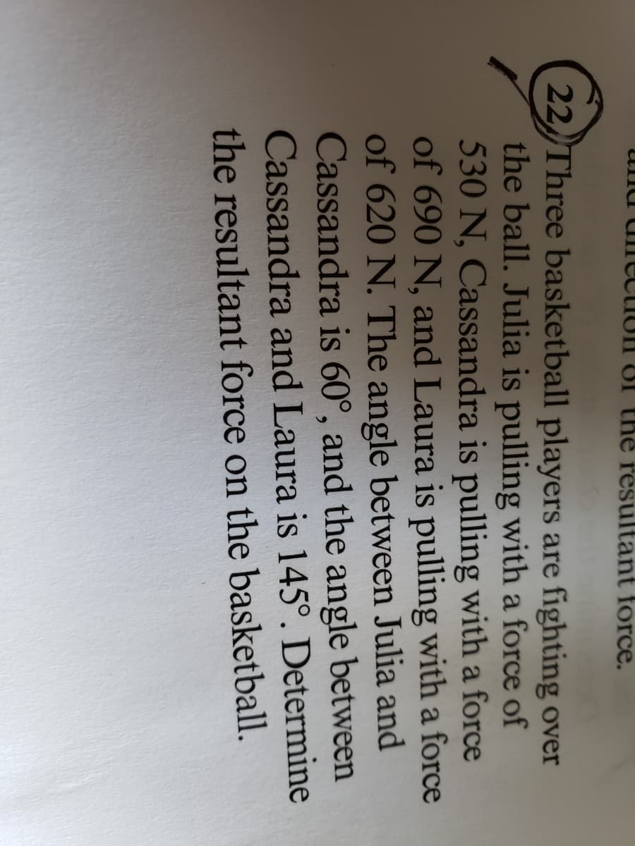 ana
811 31 the resultant force.
22 Three basketball players are fighting over
the ball. Julia is pulling with a force of
530 N, Cassandra is pulling with a force
of 690 N, and Laura is pulling with a force
of 620 N. The angle between Julia and
Cassandra is 60°, and the angle between
Cassandra and Laura is 145°. Determine
the resultant force on the basketball.
