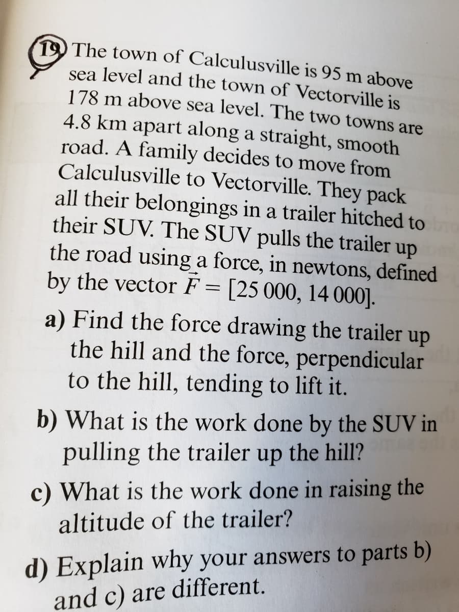 The town of Calculusville is 95 m above
sea level and the town of Vectorville is
178 m above sea level. The two towns are
4.8 km apart along a straight, smooth
road. A family decides to move from
Calculusville to Vectorville. They pack
all their belongings in a trailer hitched to
their SUV. The SUV pulls the trailer up
the road using a force, in newtons, defined
by the vector F = [25 000, 14 000].
a) Find the force drawing the trailer up
the hill and the force, perpendicular
to the hill, tending to lift it.
b) What is the work done by the SUV in
pulling the trailer up the hill?
What is the work done in raising the
altitude of the trailer?
d) Explain why your answers to parts b)
and c) are different.