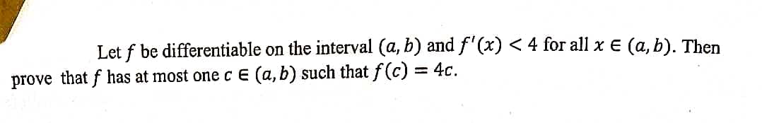 Let f be differentiable on the interval (a, b) and f'(x) < 4 for all x € (a, b). Then
= 4c.
prove that f has at most one c E (a, b) such that f(c)