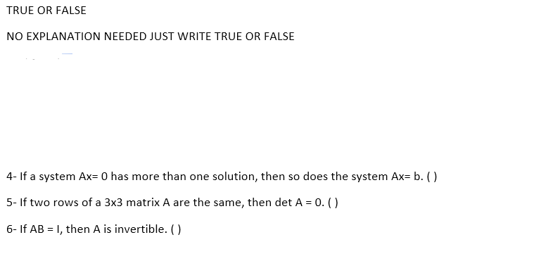 TRUE OR FALSE
NO EXPLANATION NEEDED JUST WRITE TRUE OR FALSE
4- If a system Ax= 0 has more than one solution, then so does the system Ax= b. ()
5- If two rows of a 3x3 matrix A are the same, then det A = 0. ()
6- If AB = 1, then A is invertible. ()