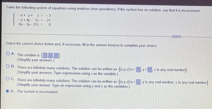 Solve the following system of equations using matrices (row operations). If the system has no solution, say that it is inconsistent.
-x + y +
z = -3
-x+4y- 5z = -21
6x-3y-12z = 0
Select the correct choice below and, if necessary, fill in the answer box(es) to complete your choice.
OA. The solution is (10)
(Simplify your answers.)
z is any real number}
OB. There are infinitely many solutions. The solution can be written as {(x,y,z)lx=y
(Simplify your answers. Type expressions using z as the variable.)
y is any real number, z is any real number}
OC. There are infinitely many solutions. The solution can be written as {(x,y,z)|x=[
(Simplify your answer. Type an expression using y and z as the variables.)
D. The system is inconsistent.