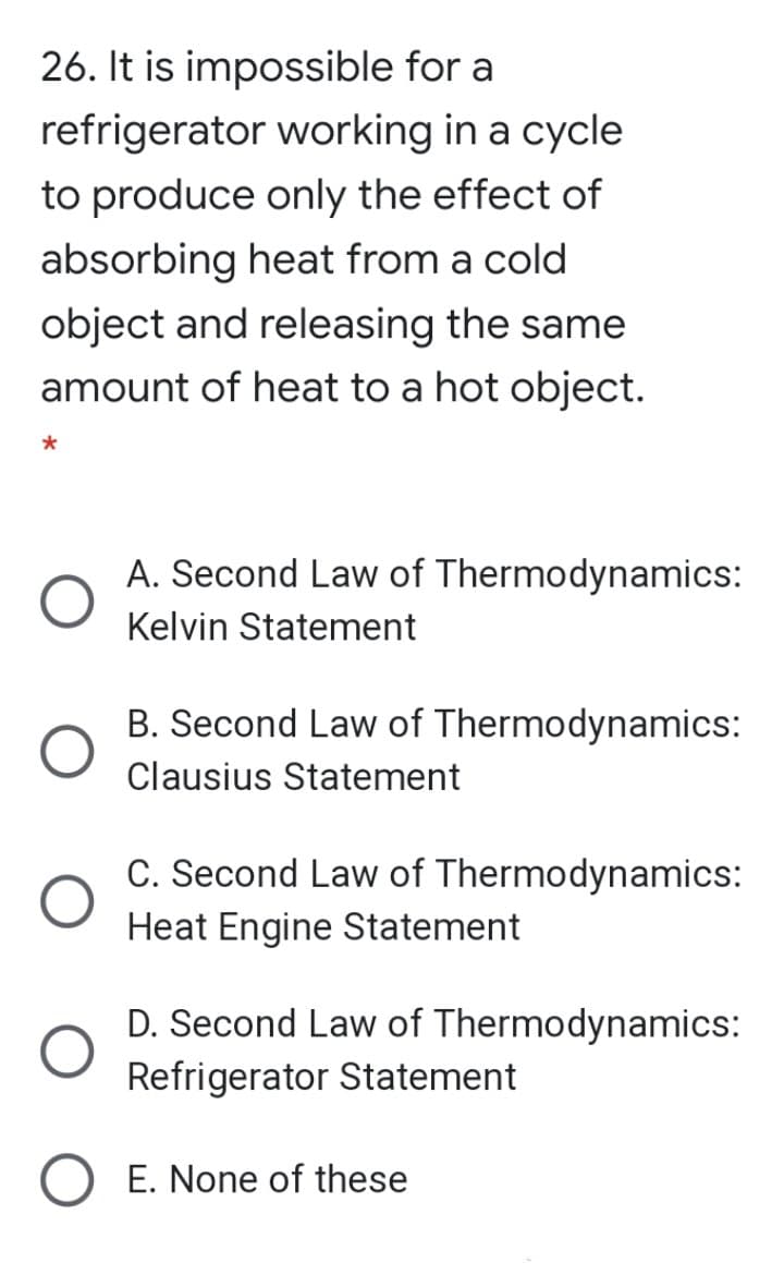 26. It is impossible for a
refrigerator working in a cycle
to produce only the effect of
absorbing heat from a cold
object and releasing the same
amount of heat to a hot object.
A. Second Law of Thermodynamics:
Kelvin Statement
B. Second Law of Thermodynamics:
Clausius Statement
C. Second Law of Thermodynamics:
Heat Engine Statement
D. Second Law of Thermodynamics:
Refrigerator Statement
E. None of these
