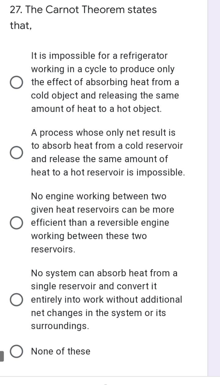 27. The Carnot Theorem states
that,
It is impossible for a refrigerator
working in a cycle to produce only
O the effect of absorbing heat from a
cold object and releasing the same
amount of heat to a hot object.
A process whose only net result is
to absorb heat from a cold reservoir
and release the same amount of
heat to a hot reservoir is impossible.
No engine working between two
given heat reservoirs can be more
O efficient than a reversible engine
working between these two
reservoirs.
No system can absorb heat from a
single reservoir and convert it
O entirely into work without additional
net changes in the system or its
surroundings.
O None of these
