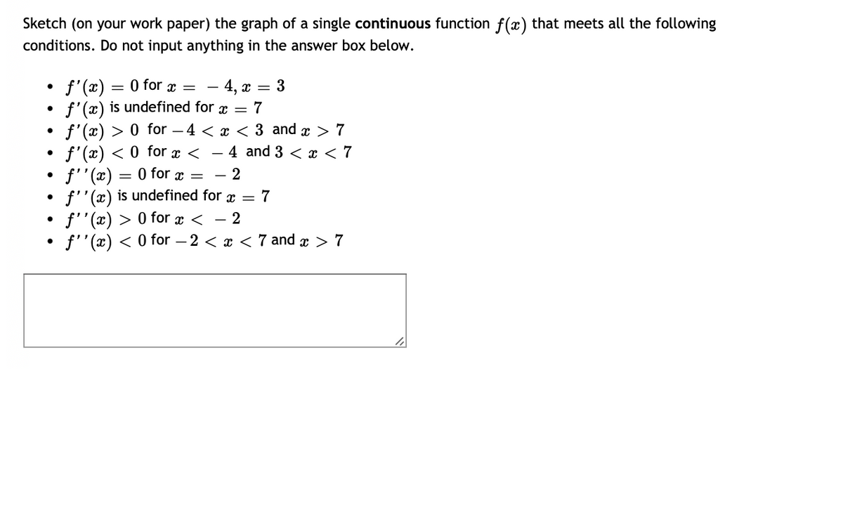 Sketch (on your work paper) the graph of a single continuous function f(x) that meets all the following
conditions. Do not input anything in the answer box below.
●
●
●
f'(x)
3
=
0 for x =
- 4, x =
f'(x) is undefined for x = 7
f'(x) > 0 for 4 < x < 3 and x > 7
f'(x) < 0 for x <
- 4 and 3 < x < 7
ƒ''(x)
0 for x =
- 2
f''(x) is undefined for x = 7
f''(x) > 0 for x < − 2
f''(x) < 0 for −2 < x < 7 and x > 7
=