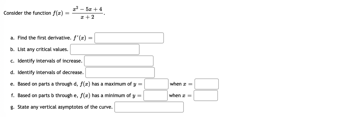 Consider the function f(x)
=
x2 – 5 +4
x + 2
a. Find the first derivative. ƒ'(x) =
=
b. List any critical values.
c. Identify intervals of increase.
d. Identify intervals of decrease.
e. Based on parts a through d, ƒ(x) has a maximum of y =
f. Based on parts b through e, f(x) has a minimum of y =
g. State any vertical asymptotes of the curve.
when x =
when x =