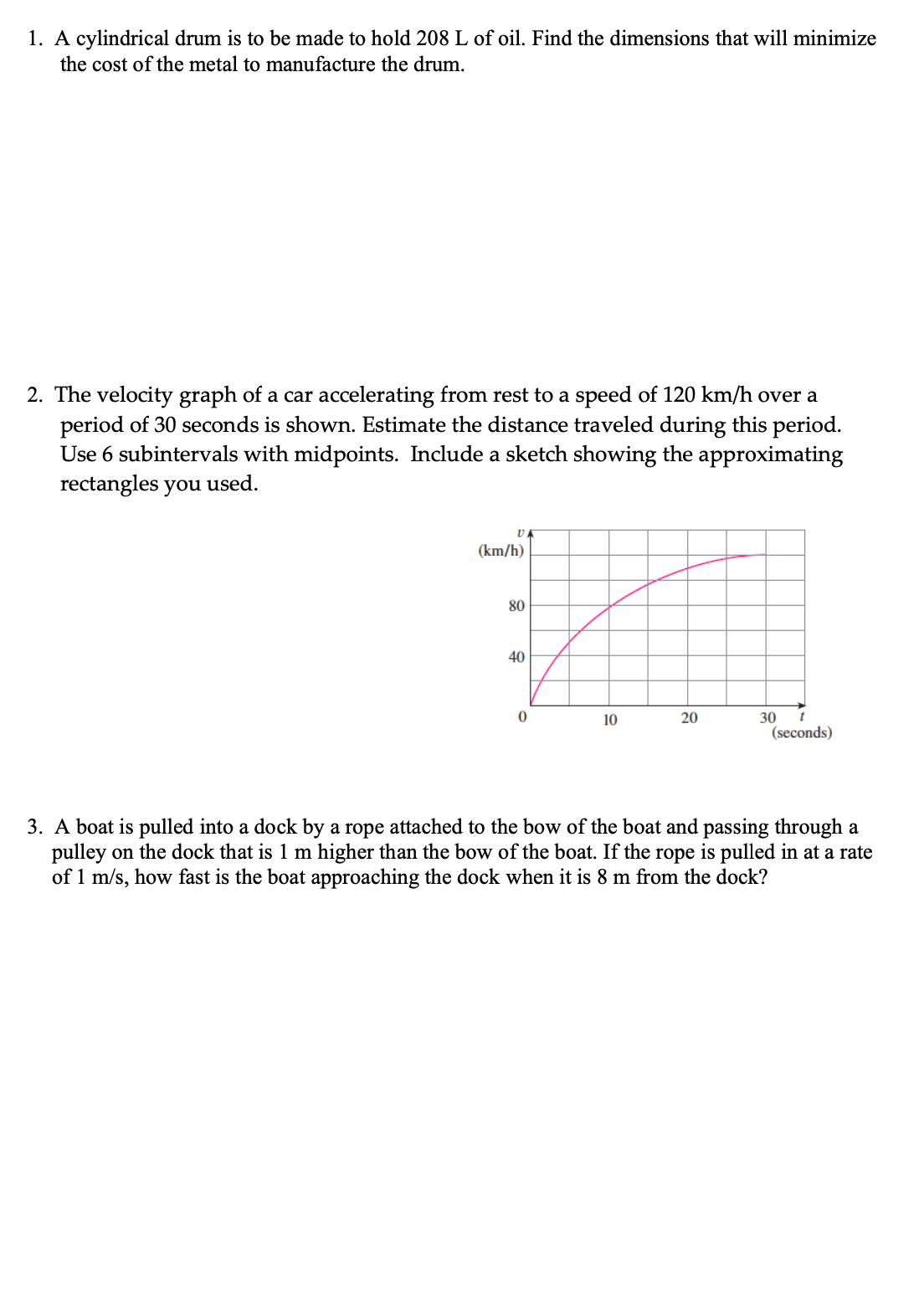 1. A cylindrical drum is to be made to hold 208 L of oil. Find the dimensions that will minimize
the cost of the metal to manufacture the drum.
2. The velocity graph of a car accelerating from rest to a speed of 120 km/h over a
period of 30 seconds is shown. Estimate the distance traveled during this period.
Use 6 subintervals with midpoints. Include a sketch showing the approximating
rectangles you used.
D
(km/h)
80
40
0
10
20
30
t
(seconds)
3. A boat is pulled into a dock by a rope attached to the bow of the boat and passing through a
pulley on the dock that is 1 m higher than the bow of the boat. If the rope is pulled in at a rate
of 1 m/s, how fast is the boat approaching the dock when it is 8 m from the dock?