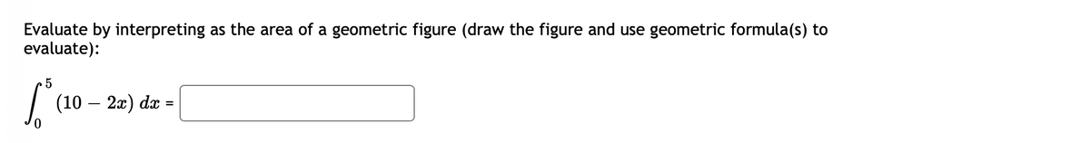 Evaluate by interpreting as the area of a geometric figure (draw the figure and use geometric formula(s) to
evaluate):
5
Sº (10 – 2x) dx
=