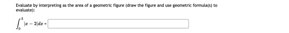 Evaluate by interpreting as the area of a geometric figure (draw the figure and use geometric formula(s) to
evaluate):
3
[³ |x − 2|dx =