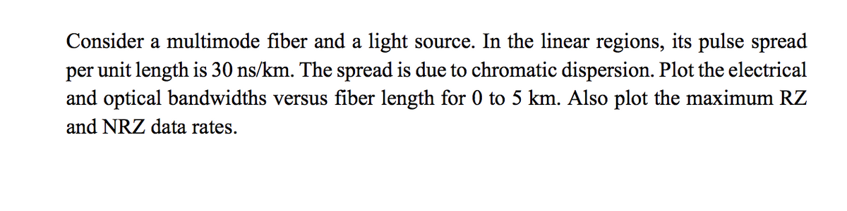 Consider a multimode fiber and a light source. In the linear regions, its pulse spread
per unit length is 30 ns/km. The spread is due to chromatic dispersion. Plot the electrical
and optical bandwidths versus fiber length for 0 to 5 km. Also plot the maximum RZ
and NRZ data rates.
