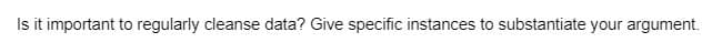 Is it important to regularly cleanse data? Give specific instances to substantiate your argument.
