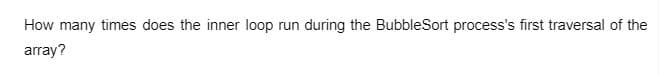 How many times does the inner loop run
during the BubbleSort process's first traversal of the
array?
