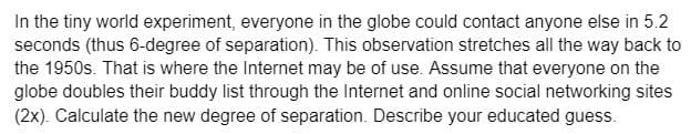 In the tiny world experiment, everyone in the globe could contact anyone else in 5.2
seconds (thus 6-degree of separation). This observation stretches all the way back to
the 1950s. That is where the Internet may be of use. Assume that everyone on the
globe doubles their buddy list through the Internet and online social networking sites
(2x). Calculate the new degree of separation. Describe your educated guess.
