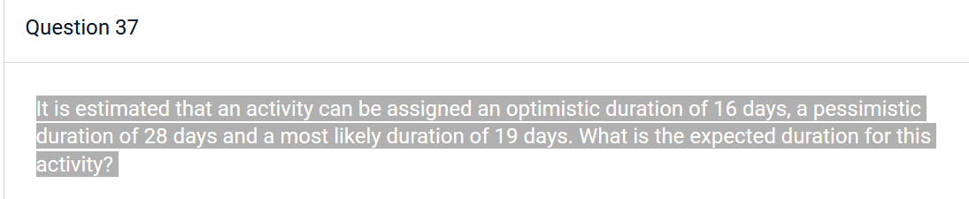 Question 37
It is estimated that an activity can be assigned an optimistic duration of 16 days, a pessimistic
duration of 28 days and a most likely duration of 19 days. What is the expected duration for this
activity?