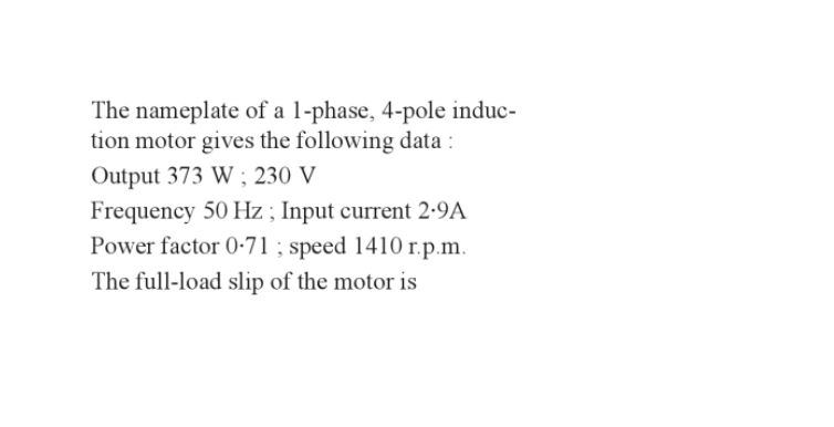 The nameplate of a 1-phase, 4-pole induc-
tion motor gives the following data :
Output 373 W; 230 V
Frequency 50 Hz; Input current 2.9A
Power factor 0-71; speed 1410 r.p.m.
The full-load slip of the motor is