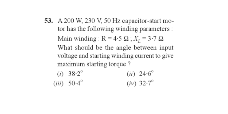 53. A 200 W, 230 V, 50 Hz capacitor-start mo-
tor has the following winding parameters:
Main winding: R = 4·5 Q2 ; X₁ = 3·7 Q
What should be the angle between input
voltage and starting winding current to give
maximum starting torque?
(1) 38.2⁰
(iii) 50-4⁰
(ii) 24-6°
(iv) 32.7°