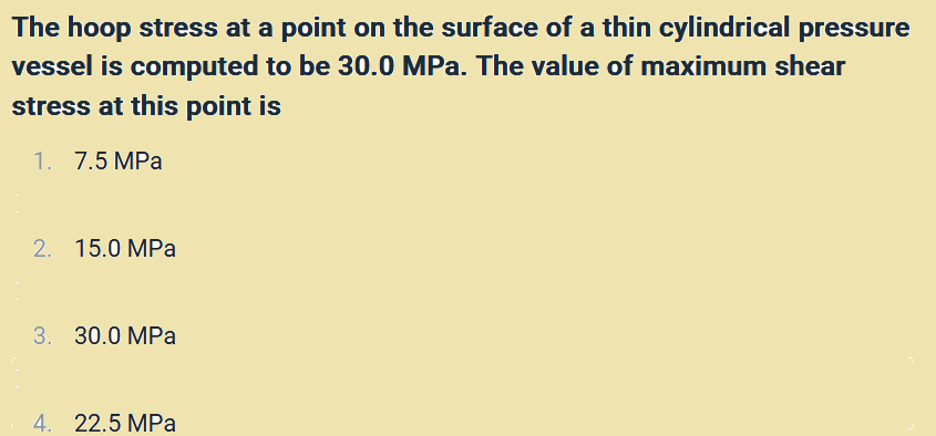 The hoop stress at a point on the surface of a thin cylindrical pressure
vessel is computed to be 30.0 MPa. The value of maximum shear
stress at this point is
1. 7.5 MPa
2. 15.0 MPa
3. 30.0 MPa
4. 22.5 MPa