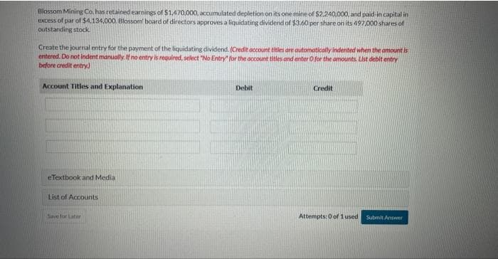 Blossom Mining Co. has retained earnings of $1,470,000, accumulated depletion on its one mine of $2.240,000, and paid in capital in
excess of par of $4,134,000. Blossom board of directors approves a liquidating dividend of $3.60 per share on its 497,000 shares of
outstanding stock
Create the journal entry for the payment of the liquidating dividend. (Credit account titles are automatically indented when the amount is
entered. Do not indent manually. If no entry is required, select "No Entry for the account titles and enter O for the amounts List debit entry
before credit entry)
Account Titles and Explanation
eTextbook and Media
List of Accounts
Save for Later
Debit
Credit
Attempts: 0 of 1 used
Submit Answer