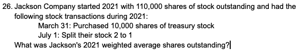 26. Jackson Company started 2021 with 110,000 shares of stock outstanding and had the
following stock transactions during 2021:
March 31: Purchased 10,000 shares of treasury stock
July 1: Split their stock 2 to 1
What was Jackson's 2021 weighted average shares outstanding?