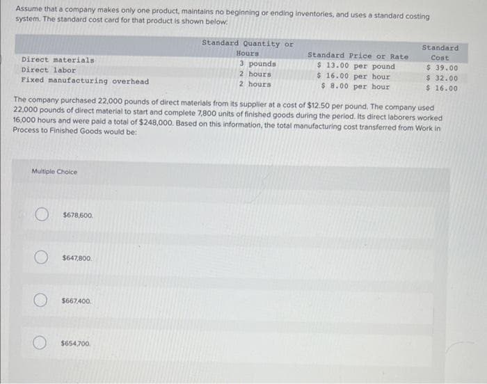 Assume that a company makes only one product, maintains no beginning or ending inventories, and uses a standard costing
system. The standard cost card for that product is shown below:
Direct materials
Direct labor.
Fixed manufacturing overhead
Multiple Choice
O $678,600.
O $647,800
The company purchased 22,000 pounds of direct materials from its supplier at a cost of $12.50 per pound. The company used
22,000 pounds of direct material to start and complete 7,800 units of finished goods during the period. Its direct laborers worked
16,000 hours and were paid a total of $248,000. Based on this information, the total manufacturing cost transferred from Work in
Process to Finished Goods would be:
$667,400
Standard Quantity or
Hours
3 pounds
2 hours
2 hours
$654,700
Standard Price or Rate
$ 13.00 per pound
$ 16.00 per hour
$ 8.00 per hour
Standard.
Cost
$39.00
$ 32.00
$ 16.00