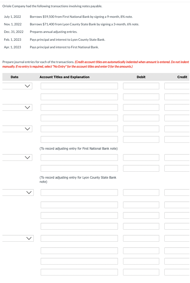 Oriole Company had the following transactions involving notes payable.
July 1, 2022
Nov. 1, 2022
Dec. 31, 2022
Feb. 1, 2023
Apr. 1, 2023
Borrows $59,500 from First National Bank by signing a 9-month, 8% note.
Borrows $71,400 from Lyon County State Bank by signing a 3-month, 6% note.
Prepares annual adjusting entries.
Pays principal and interest to Lyon County State Bank.
Pays principal and interest to First National Bank.
Prepare journal entries for each of the transactions. (Credit account titles are automatically indented when amount is entered. Do not indent
manually. If no entry is required, select "No Entry" for the account tities and enter o for the amounts.)
Date
Account Titles and Explanation
(To record adjusting entry for First National Bank note)
(To record adjusting entry for Lyon County State Bank
note)
Debit
Credit