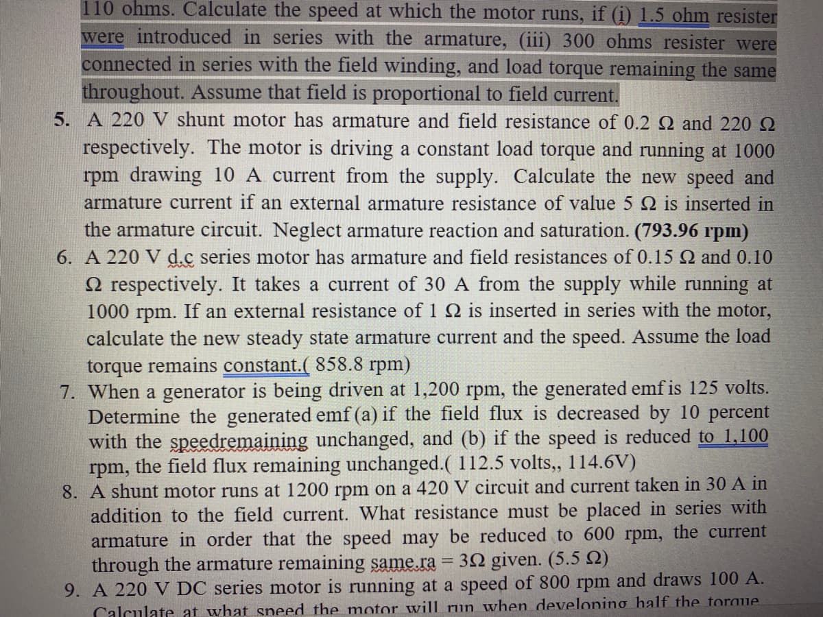 110 ohms. Calculate the speed at which the motor runs, if (i) 1.5 ohm resister
were introduced in series with the armature, (iii) 300 ohms resister were
connected in series with the field winding, and load torque remaining the same
throughout. Assume that field is proportional to field current.
5. A 220 V shunt motor has armature and field resistance of 0.2 Q and 220 O
respectively. The motor is driving a constant load torque and running at 1000
rpm drawing 10 A current from the supply. Calculate the new speed and
armature current if an external armature resistance of value 5 Q is inserted in
the armature circuit. Neglect armature reaction and saturation. (793.96 rpm)
6. A 220 V d.c series motor has armature and field resistances of 0.15 N and 0.10
2 respectively. It takes a current of 30 A from the supply while running at
1000 rpm. If an external resistance of 1 2 is inserted in series with the motor,
calculate the new steady state armature current and the speed. Assume the load
torque remains constant.( 858.8 rpm)
7. When a generator is being driven at 1,200 rpm, the generated emf is 125 volts.
Determine the generated emf (a) if the field flux is decreased by 10 percent
with the speedremaining unchanged, and (b) if the speed is reduced to 1,100
rpm, the field flux remaining unchanged.( 112.5 volts, 114.6V)
8. A shunt motor runs at 1200 rpm on a 420 V circuit and current taken in 30 A in
addition to the field current. What resistance must be placed in series with
armature in order that the speed may be reduced to 600 rpm, the current
through the armature remaining same.ra = 32 given. (5.5 2)
9. A 220 V DC series motor is running at a speed of 800 rpm and draws 100 A.
Calculate at what speed the motor will run when developing half the toraue
