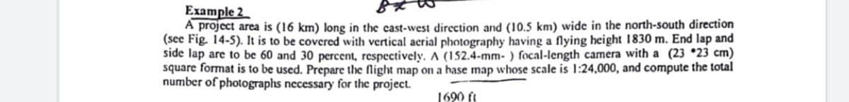 Example 2
A project area is (16 km) long in the cast-west direction and (10.5 km) wide in the north-south direction
(see Fig. 14-5). It is to be covered with vertical acrial photography having a flying height 1830 m. End lap and
side lap are to be 60 and 30 percent, respectively. A (152.4-mm- ) focal-length camera with a (23 *23 cm)
square format is to be used. Prepare the flight map on a hase map whose scale is 1:24,000, and compute the total
number of photographs necessary for the project.
1690 ft
