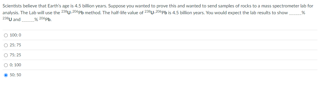 %
Scientists believe that Earth's age is 4.5 billion years. Suppose you wanted to prove this and wanted to send samples of rocks to a mass spectrometer lab for
analysis. The Lab will use the 238U-206pb method. The half-life value of 238U-206 Pb is 4.5 billion years. You would expect the lab results to show
238U and
% 206 Pb.
100; 0
25; 75
○ 75; 25
○ 0; 100
O
50; 50