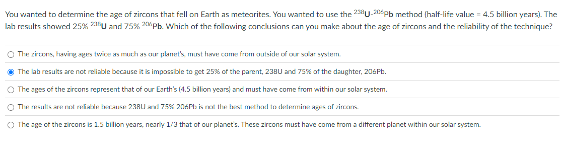 You wanted to determine the age of zircons that fell on Earth as meteorites. You wanted to use the 238U-206 Pb method (half-life value = 4.5 billion years). The
lab results showed 25% 238U and 75% 206 Pb. Which of the following conclusions can you make about the age of zircons and the reliability of the technique?
The zircons, having ages twice as much as our planet's, must have come from outside of our solar system.
The lab results are not reliable because it is impossible to get 25% of the parent, 238U and 75% of the daughter, 206Pb.
The ages of the zircons represent that of our Earth's (4.5 billion years) and must have come from within our solar system.
The results are not reliable because 238U and 75% 206Pb is not the best method to determine ages of zircons.
The age of the zircons is 1.5 billion years, nearly 1/3 that of our planet's. These zircons must have come from a different planet within our solar system.