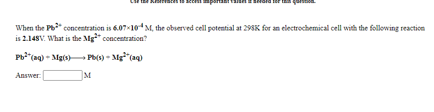 Use the References to ac
important
If needed for this question.
When the Pb2+ concentration is 6.07x10-4M, the observed cell potential at 298K for an electrochemical cell with the following reaction
is 2.148V. What is the Mg* concentration?
Pb* (ag) + Mg(s) — РЫ(S) + Mg*(ag)
Answer:
M
