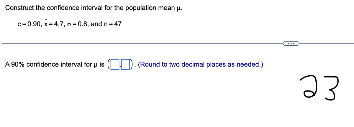 Construct the confidence interval for the population mean μ.
c = 0.90, x=4.7, o=0.8, and n = 47
A 90% confidence interval for u is (.). (Round to two decimal places as needed.)
23