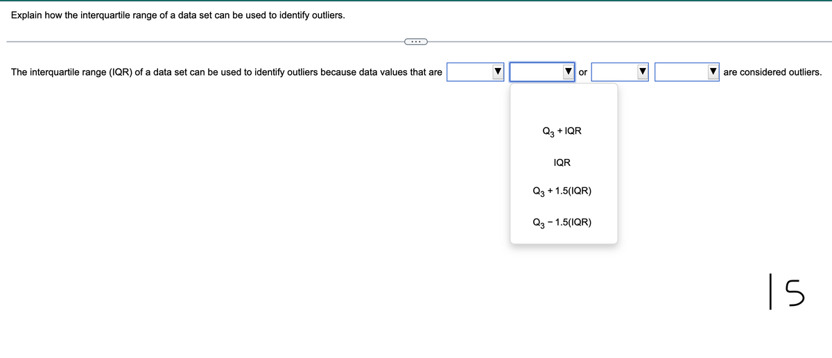 Explain how the interquartile range of a data set can be used to identify outliers.
The interquartile range (IQR) of a data set can be used to identify outliers because data values that are
or
Q3 + IQR
IQR
Q3 +1.5(IQR)
Q3 - 1.5(IQR)
are considered outliers.
in