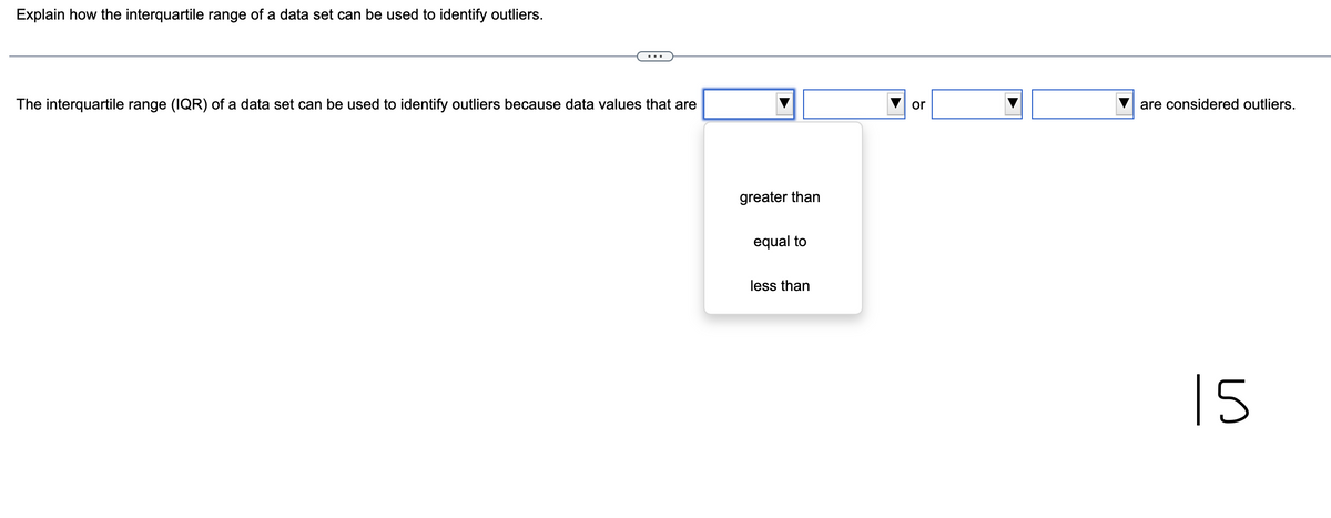 Explain how the interquartile range of a data set can be used to identify outliers.
The interquartile range (IQR) of a data set can be used to identify outliers because data values that are
greater than
equal to
less than
or
are considered outliers.
15