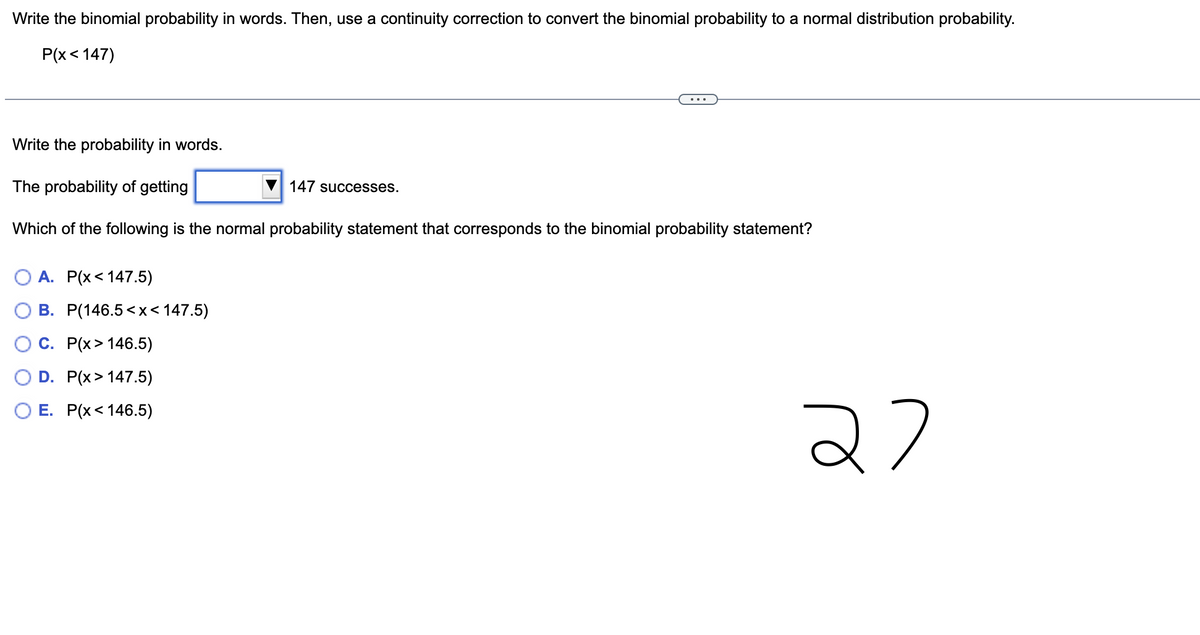 Write the binomial probability in words. Then, use a continuity correction to convert the binomial probability to a normal distribution probability.
P(x < 147)
Write the probability in words.
The probability of getting
Which of the following is the normal probability statement that corresponds to the binomial probability statement?
OA. P(x< 147.5)
B. P(146.5<x< 147.5)
C. P(x> 146.5)
D. P(x > 147.5)
E. P(x< 146.5)
147 successes.
22