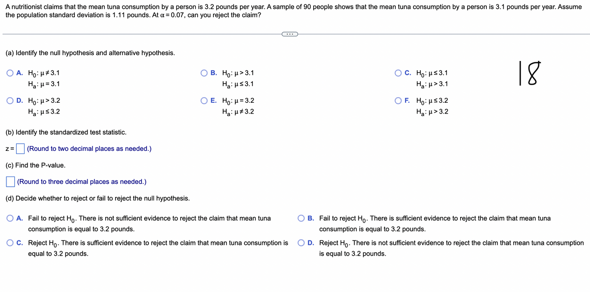 A nutritionist claims that the mean tuna consumption by a person is 3.2 pounds per year. A sample of 90 people shows that the mean tuna consumption by a person is 3.1 pounds per year. Assume
the population standard deviation is 1.11 pounds. At x = 0.07, can you reject the claim?
(a) Identify the null hypothesis and alternative hypothesis.
O A. Ho: μ#3.1
H₂:μ = 3.1
D. Ho: μ>3.2
H₂:μ≤3.2
(b) Identify the standardized test statistic.
Z= (Round to two decimal places as needed.)
(c) Find the P-value.
(Round to three decimal places as needed.)
(d) Decide whether to reject or fail to reject the null hypothesis.
B. Ho: μ>3.1
Ha: μ≤3.1
E. Ho: μ =3.2
Ha: μ#3.2
A. Fail to reject Ho. There is not sufficient evidence to reject the claim that mean tuna
consumption is equal to 3.2 pounds.
C. Reject Ho. There is sufficient evidence to reject the claim that mean tuna consumption is
equal to 3.2 pounds.
O C. Ho: μ≤3.1
Ha:μ>3.1
OF. Ho: μ≤ 3.2
Ha:μ>3.2
18
B. Fail to reject Ho. There is sufficient evidence to reject the claim that mean tuna
consumption is equal to 3.2 pounds.
D. Reject Ho. There is not sufficient evidence to reject the claim that mean tuna consumption
is equal to 3.2 pounds.