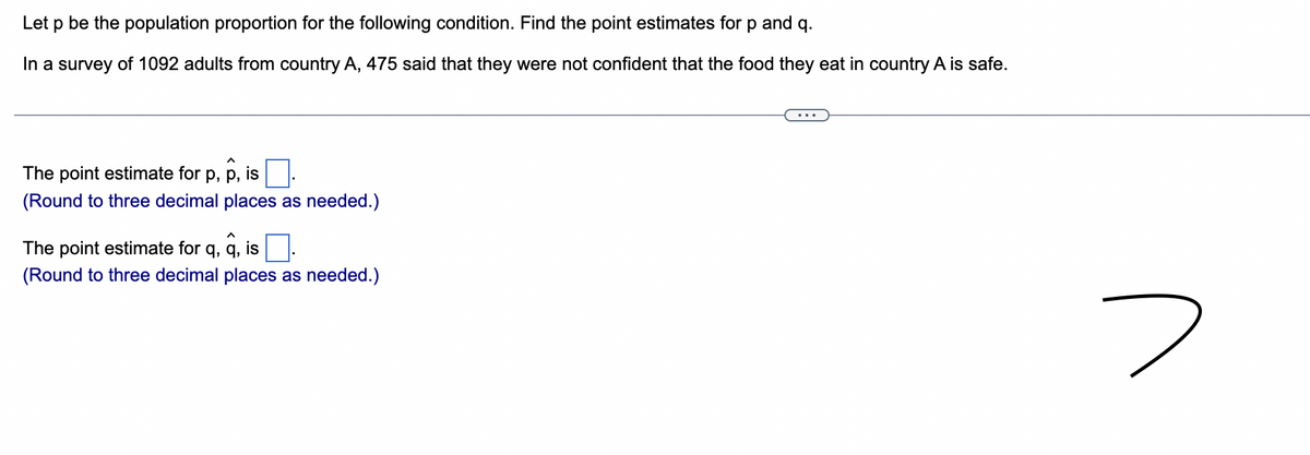 Let p be the population proportion for the following condition. Find the point estimates for p and q.
In a survey of 1092 adults from country A, 475 said that they were not confident that the food they eat in country A is safe.
The point estimate for p, p, is
(Round to three decimal places as needed.)
The point estimate for q, q, is
(Round to three decimal places as needed.)
2