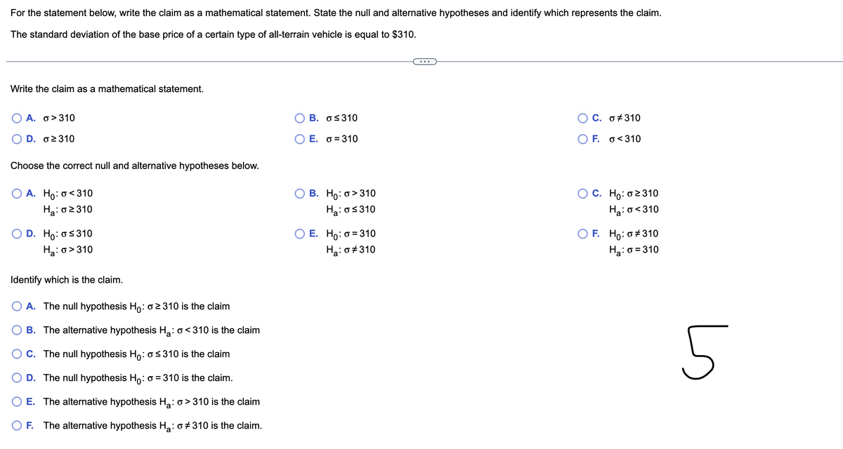 For the statement below, write the claim as a mathematical statement. State the null and alternative hypotheses and identify which represents the claim.
The standard deviation of the base price of a certain type of all-terrain vehicle is equal to $310.
Write the claim as a mathematical statement.
A. σ> 310
D. σε310
Choose the correct null and alternative hypotheses below.
O A. Ho: o<310
Ha: o≥310
D. Ho: o≤310
Ha: o>310
Identify which is the claim.
A. The null hypothesis Ho: o≥2310 is the claim
B. The alternative hypothesis H₂: <310 is the claim
O C. The null hypothesis Ho: ≤310 is the claim
D. The null hypothesis Ho: o = 310 is the claim.
E. The alternative hypothesis H₂: > 310 is the claim
O F. The alternative hypothesis H₂: o #310 is the claim.
Β. σ≤310
E. =310
B. Ho: o>310
Ha: o≤310
E. Ho: 0=310
Ha: o #310
C. o #310
F. <310
C. Ho: o≥310
Ha:o<310
F. Ho: o #310
H₂:0=310
ما