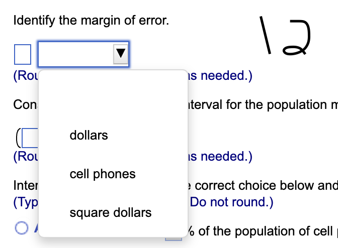 Identify the margin of error.
(Rol
Con
(Rol
Inter
(Typ
dollars
cell phones
square dollars
12
is needed.)
terval for the population m
is needed.)
> correct choice below and
Do not round.)
% of the population of cell