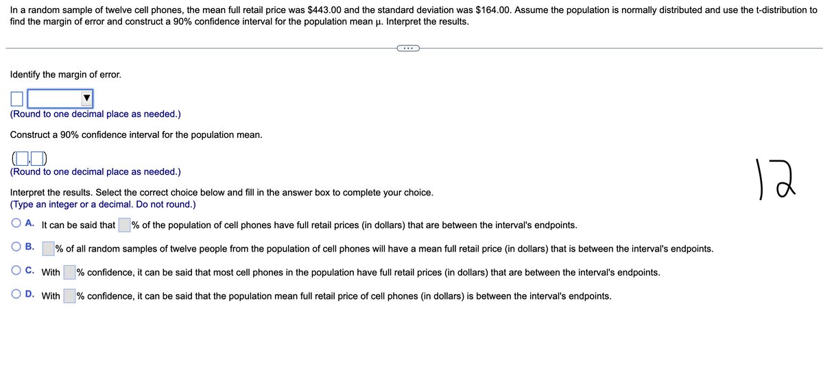 In a random sample of twelve cell phones, the mean full retail price was $443.00 and the standard deviation was $164.00. Assume the population is normally distributed and use the t-distribution to
find the margin of error and construct a 90% confidence interval for the population mean μ. Interpret the results.
Identify the margin of error.
(Round to one decimal place as needed.)
Construct a 90% confidence interval for the population mean.
(Round to one decimal place as needed.)
Interpret the results. Select the correct choice below and fill in the answer box to complete your choice.
(Type an integer or a decimal. Do not round.)
A. It can be said that % of the population of cell phones have full retail prices (in dollars) that are between the interval's endpoints.
% of all random samples of twelve people from the population of cell phones will have a mean full retail price (in dollars) that is between the interval's endpoints.
O C. With
% confidence, it can be said that most cell phones in the population have full retail prices (in dollars) that are between the interval's endpoints.
% confidence, it can be said that the population mean full retail price of cell phones (in dollars) is between the interval's endpoints.
B.
D. With
12