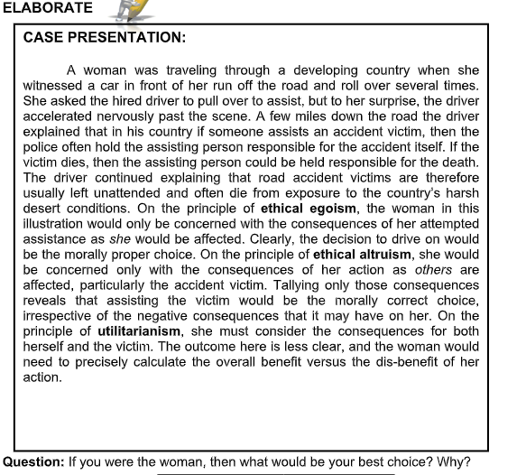 ELABORATE
CASE PRESENTATION:
A woman was traveling through a developing country when she
witnessed a car in front of her run off the road and roll over several times.
She asked the hired driver to pull over to assist, but to her surprise, the driver
accelerated nervously past the scene. A few miles down the road the driver
explained that in his country if someone assists an accident victim, then the
police often hold the assisting person responsible for the accident itself. If the
victim dies, then the assisting person could be held responsible for the death.
The driver continued explaining that road accident victims are therefore
usually left unattended and often die from exposure to the country's harsh
desert conditions. On the principle of ethical egoism, the woman in this
illustration would only be concerned with the consequences of her attempted
assistance as she would be affected. Clearly, the decision to drive on would
be the morally proper choice. On the principle of ethical altruism, she would
be concerned only with the consequences of her action as others are
affected, particularly the accident victim. Tallying only those consequences
reveals that assisting the victim would be the morally correct choice,
irrespective of the negative consequences that it may have on her. On the
principle of utilitarianism, she must consider the consequences for both
herself and the victim. The outcome here is less clear, and the woman would
need to precisely calculate the overall benefit versus the dis-benefit of her
action.
Question: If you were the woman, then what would be your best choice? Why?
