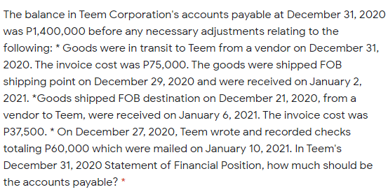 The balance in Teem Corporation's accounts payable at December 31, 2020
was P1,400,000 before any necessary adjustments relating to the
following: * Goods were in transit to Teem from a vendor on December 31,
2020. The invoice cost was P75,00O. The goods were shipped FOB
shipping point on December 29, 2020 and were received on January 2,
2021. *Goods shipped FOB destination on December 21, 2020, from a
vendor to Teem, were received on January 6, 2021. The invoice cost was
P37,500. * On December 27, 202O, Teem wrote and recorded checks
totaling P60,000 which were mailed on January 10, 2021. In Teem's
December 31, 2020 Statement of Financial Position, how much should be
the accounts payable? *
