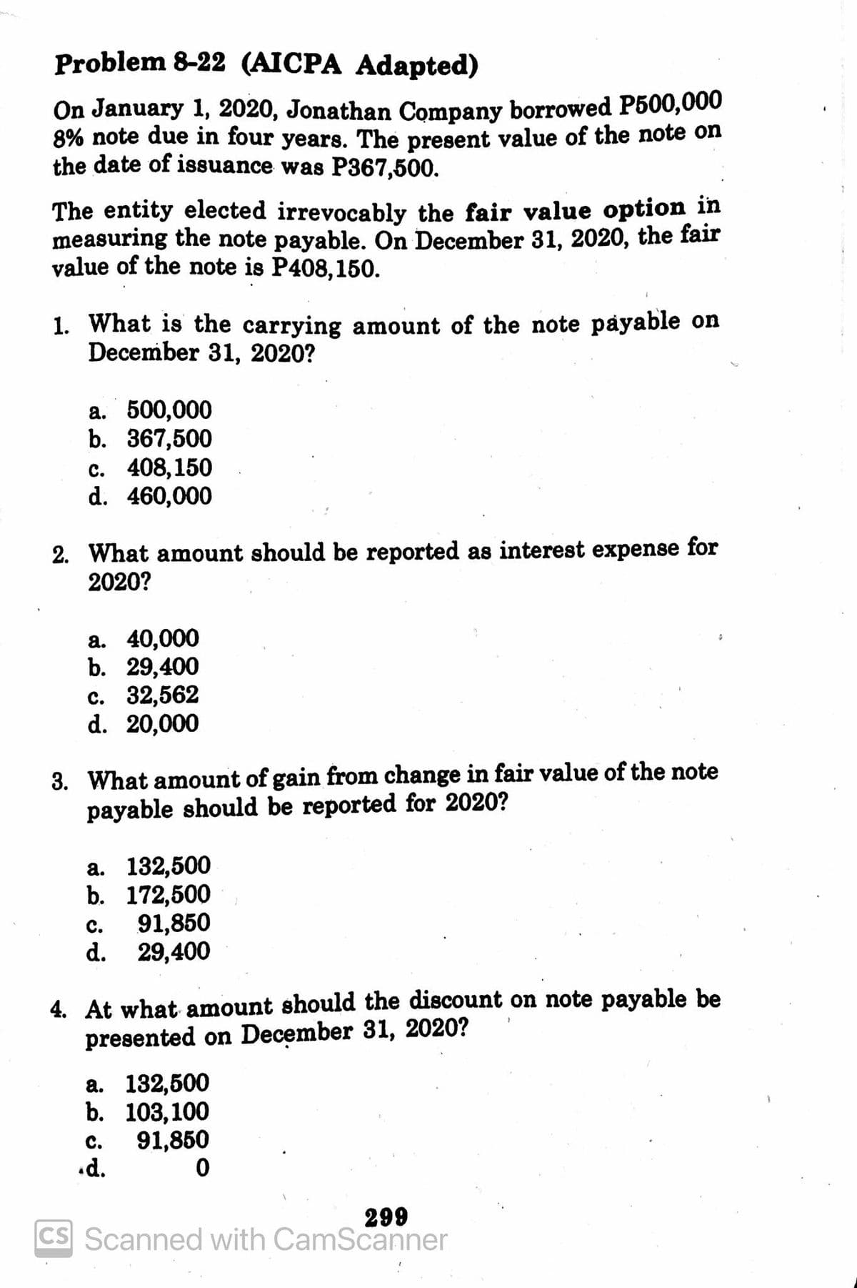 Problem 8-22 (AIСРА Adapted)
On January 1, 2020, Jonathan Company borrowed P500,000
8% note due in four years. The present value of the note on
the date of issuance was P367,500.
The entity elected irrevocably the fair value option in
measuring the note payable. On December 31, 2020, the fair
value of the note is P408,150.
1. What is the carrying amount of the note payable on
December 31, 2020?
a. 500,000
b. 367,500
с. 408,150
d. 460,000
2. What amount should be reported as interest expense for
2020?
а. 40,000
b. 29,400
с. 32,562
d. 20,000
3. What amount of gain from change in fair value of the note
payable should be reported for 2020?
а. 132,500
b. 172,500
91,850
d. 29,400
с.
4. At what amount should the discount on note payable be
presented on December 31, 2020?
а. 182,500
b. 103,100
C.
91,850
.d.
299
CS Scanned with CamScanner
