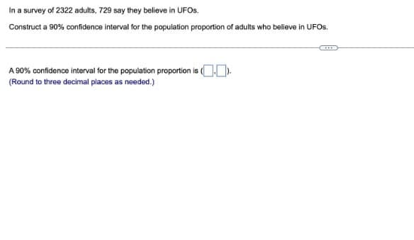 In a survey of 2322 adults, 729 say they believe in UFOS.
Construct a 90% confidence interval for the population proportion of adults who believe in UFOS.
A 90% confidence interval for the population proportion is (.).
(Round to three decimal places as needed.)